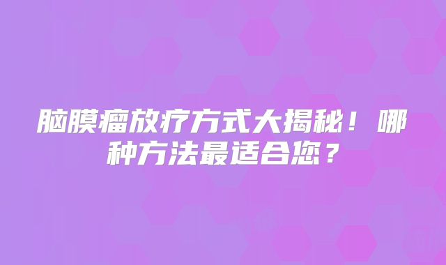 脑膜瘤放疗方式大揭秘！哪种方法最适合您？