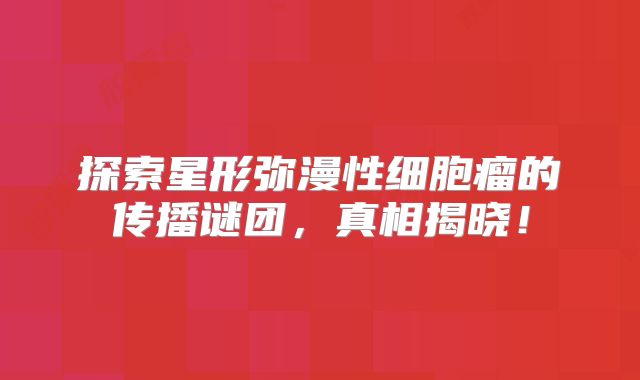 探索星形弥漫性细胞瘤的传播谜团，真相揭晓！