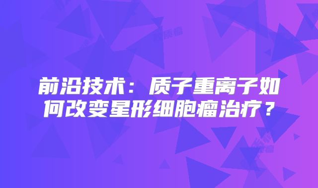 前沿技术：质子重离子如何改变星形细胞瘤治疗？