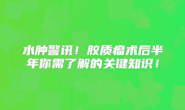 水肿警讯！胶质瘤术后半年你需了解的关键知识！