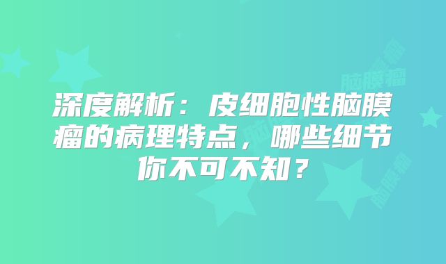 深度解析：皮细胞性脑膜瘤的病理特点，哪些细节你不可不知？