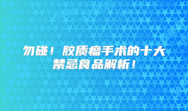 勿碰！胶质瘤手术的十大禁忌食品解析！
