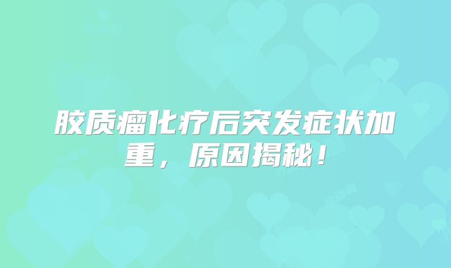 胶质瘤化疗后突发症状加重，原因揭秘！