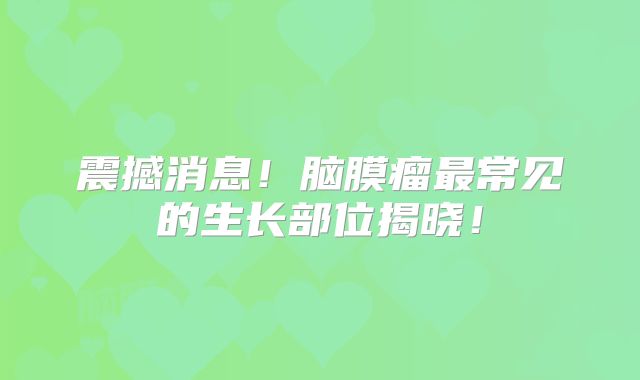 震撼消息！脑膜瘤最常见的生长部位揭晓！