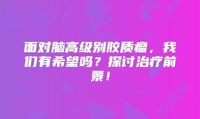 面对脑高级别胶质瘤，我们有希望吗？探讨治疗前景！