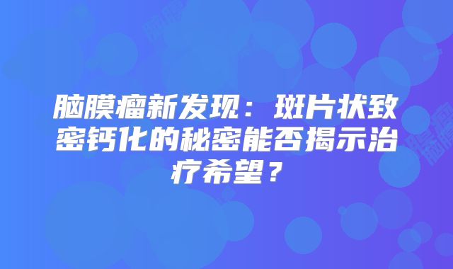脑膜瘤新发现：斑片状致密钙化的秘密能否揭示治疗希望？