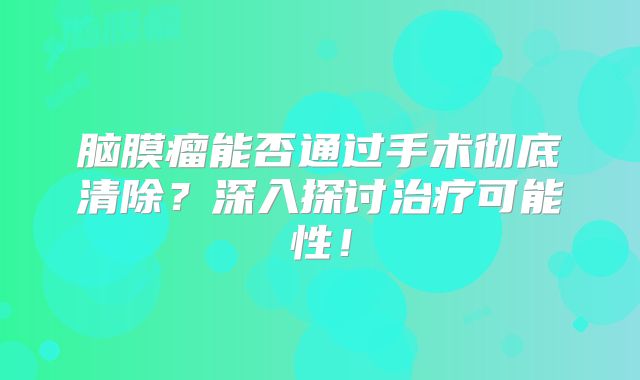 脑膜瘤能否通过手术彻底清除？深入探讨治疗可能性！