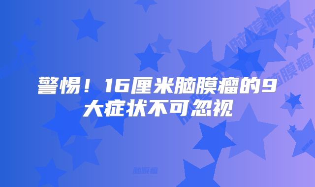 警惕！16厘米脑膜瘤的9大症状不可忽视