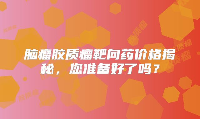 脑瘤胶质瘤靶向药价格揭秘，您准备好了吗？