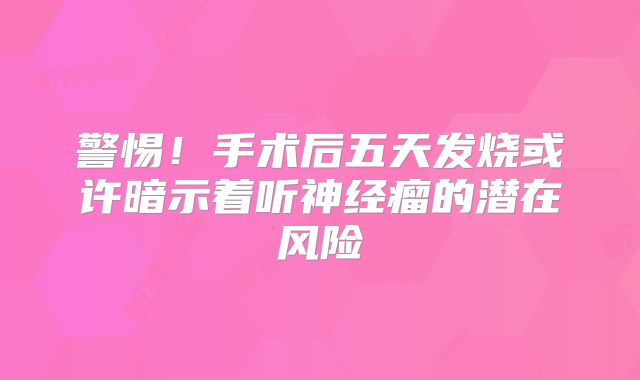警惕！手术后五天发烧或许暗示着听神经瘤的潜在风险