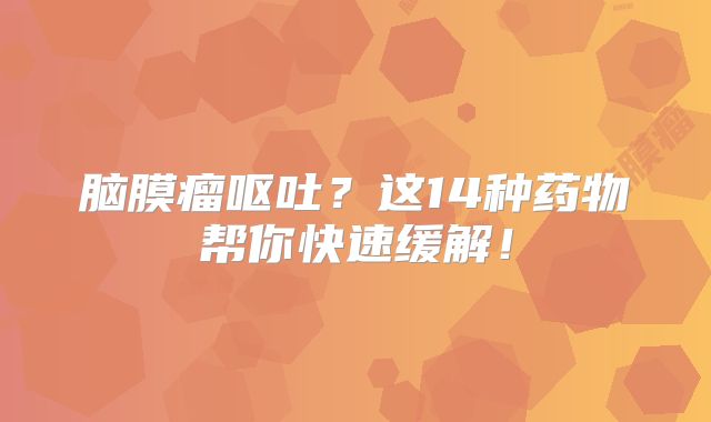 脑膜瘤呕吐？这14种药物帮你快速缓解！