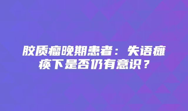 胶质瘤晚期患者：失语瘫痪下是否仍有意识？