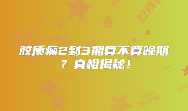 胶质瘤2到3期算不算晚期？真相揭秘！