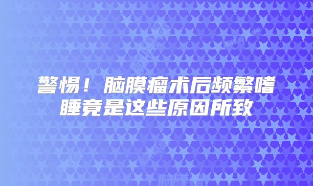 警惕！脑膜瘤术后频繁嗜睡竟是这些原因所致
