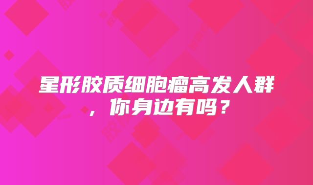 星形胶质细胞瘤高发人群，你身边有吗？