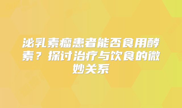 泌乳素瘤患者能否食用酵素？探讨治疗与饮食的微妙关系