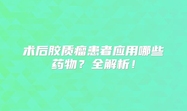 术后胶质瘤患者应用哪些药物？全解析！