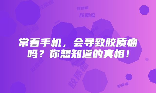 常看手机，会导致胶质瘤吗？你想知道的真相！