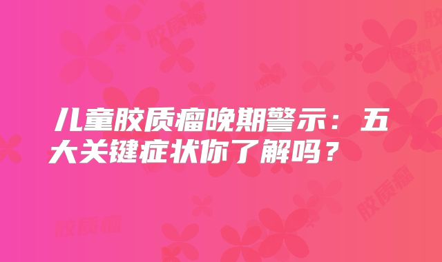 儿童胶质瘤晚期警示：五大关键症状你了解吗？  