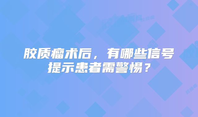 胶质瘤术后，有哪些信号提示患者需警惕？