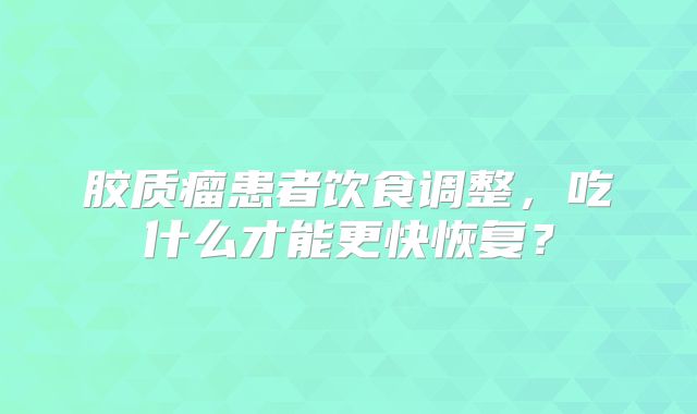 胶质瘤患者饮食调整，吃什么才能更快恢复？
