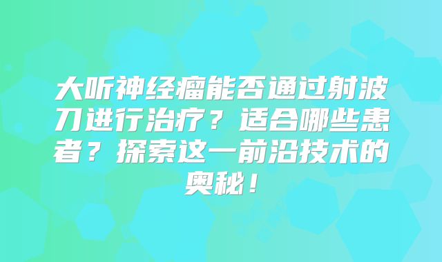 大听神经瘤能否通过射波刀进行治疗？适合哪些患者？探索这一前沿技术的奥秘！