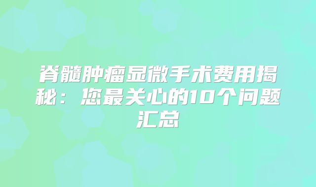 脊髓肿瘤显微手术费用揭秘：您最关心的10个问题汇总