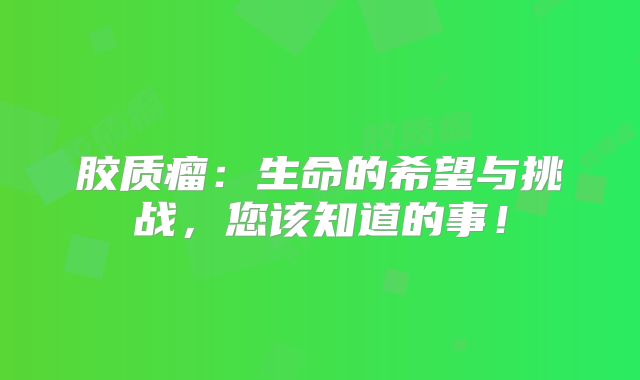 胶质瘤：生命的希望与挑战，您该知道的事！