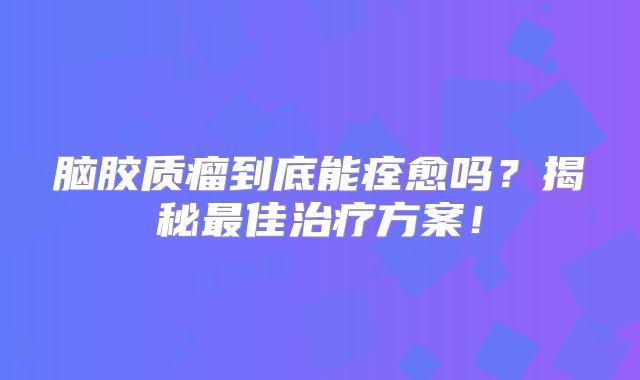 脑胶质瘤到底能痊愈吗？揭秘最佳治疗方案！