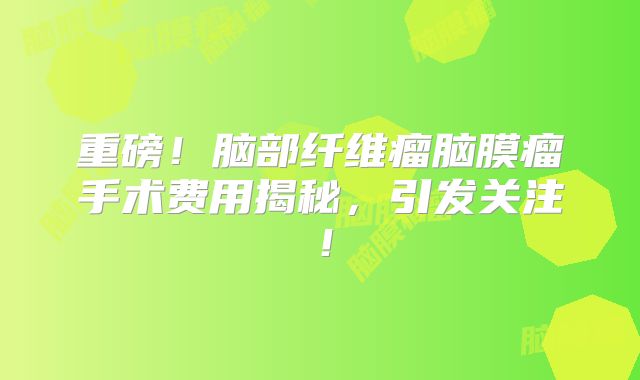 重磅！脑部纤维瘤脑膜瘤手术费用揭秘，引发关注！