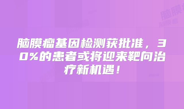 脑膜瘤基因检测获批准，30%的患者或将迎来靶向治疗新机遇！