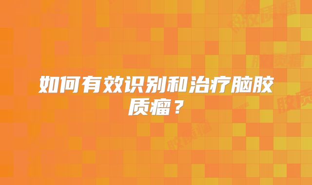 如何有效识别和治疗脑胶质瘤？