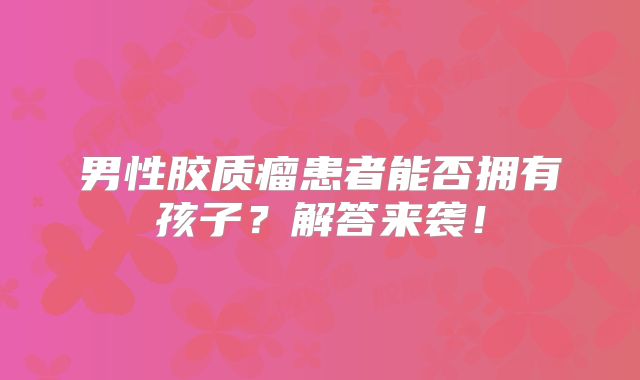 男性胶质瘤患者能否拥有孩子？解答来袭！