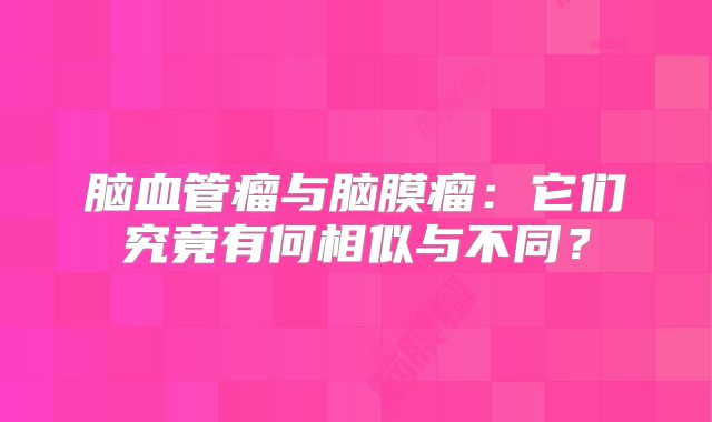 脑血管瘤与脑膜瘤：它们究竟有何相似与不同？