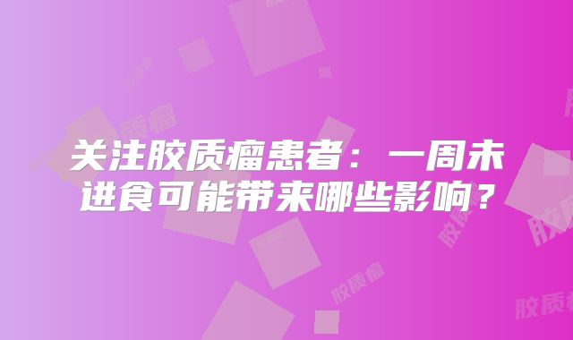 关注胶质瘤患者：一周未进食可能带来哪些影响？