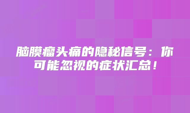 脑膜瘤头痛的隐秘信号：你可能忽视的症状汇总！