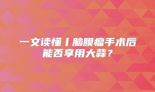 一文读懂丨脑膜瘤手术后能否享用大蒜？