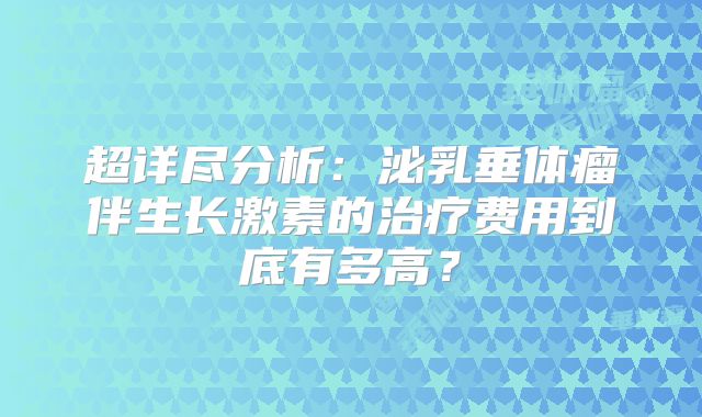超详尽分析：泌乳垂体瘤伴生长激素的治疗费用到底有多高？