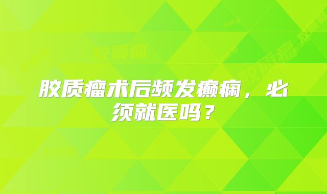 胶质瘤术后频发癫痫，必须就医吗？