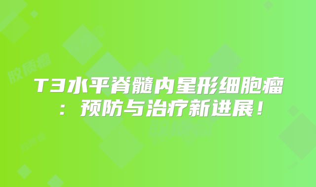 T3水平脊髓内星形细胞瘤：预防与治疗新进展！