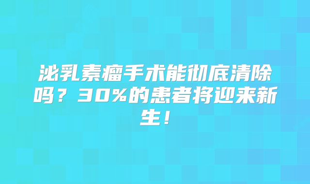 泌乳素瘤手术能彻底清除吗？30%的患者将迎来新生！