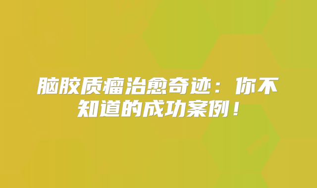 脑胶质瘤治愈奇迹：你不知道的成功案例！