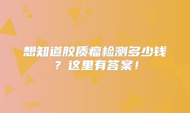 想知道胶质瘤检测多少钱？这里有答案！