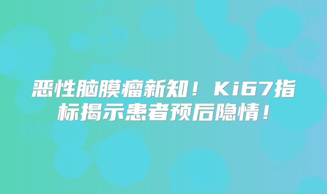 恶性脑膜瘤新知！Ki67指标揭示患者预后隐情！