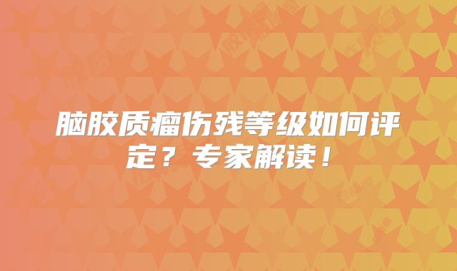 脑胶质瘤伤残等级如何评定？专家解读！