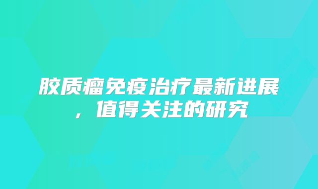 胶质瘤免疫治疗最新进展，值得关注的研究