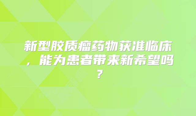 新型胶质瘤药物获准临床，能为患者带来新希望吗？
