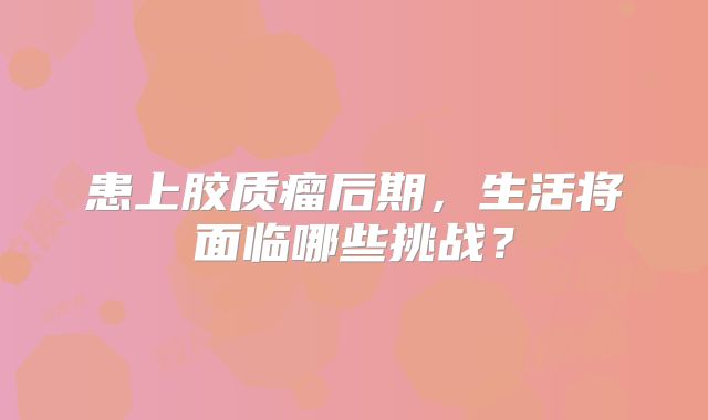 患上胶质瘤后期，生活将面临哪些挑战？