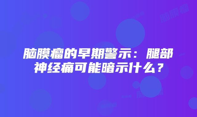 脑膜瘤的早期警示：腿部神经痛可能暗示什么？
