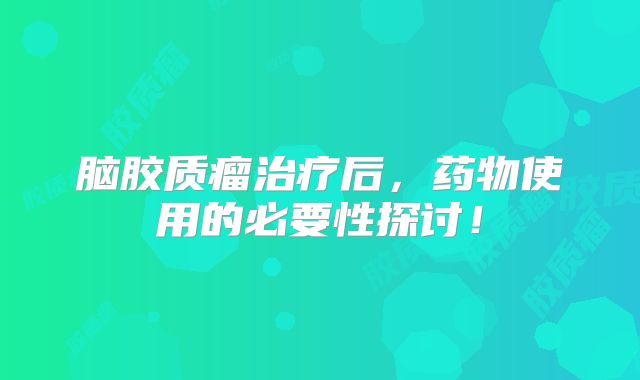 脑胶质瘤治疗后，药物使用的必要性探讨！